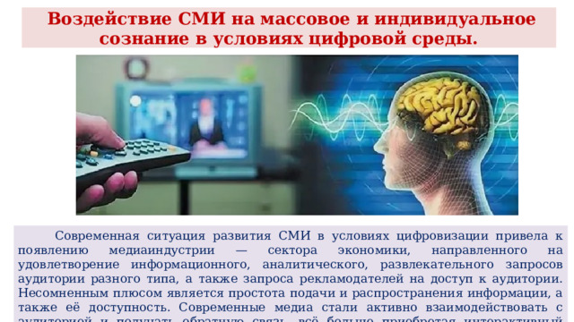  Воздействие СМИ на массовое и индивидуальное сознание в условиях цифровой среды.  Современная ситуация развития СМИ в условиях цифровизации привела к появлению медиаиндустрии — сектора экономики, направленного на удовлетворение информационного, аналитического, развлекательного запросов аудитории разного типа, а также запроса рекламодателей на доступ к аудитории. Несомненным плюсом является простота подачи и распространения информации, а также её доступность. Современные медиа стали активно взаимодействовать с аудиторией и получать обратную связь, всё больше приобретая интерактивный характер. 