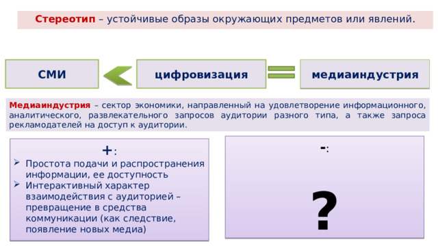 Стереотип – устойчивые образы окружающих предметов или явлений . медиаиндустрия СМИ цифровизация Медиаиндустрия – сектор экономики, направленный на удовлетворение информационного, аналитического, развлекательного запросов аудитории разного типа, а также запроса рекламодателей на доступ к аудитории. - : ? + : Простота подачи и распространения информации, ее доступность Интерактивный характер взаимодействия с аудиторией – превращение в средства коммуникации (как следствие, появление новых медиа) 