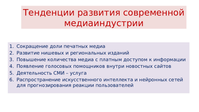 Тенденции развития современной медиаиндустрии Сокращение доли печатных медиа Развитие нишевых и региональных изданий Повышение количества медиа с платным доступом к информации Появление голосовых помощников внутри новостных сайтов Деятельность СМИ – услуга Распространение искусственного интеллекта и нейронных сетей для прогнозирования реакции пользователей 