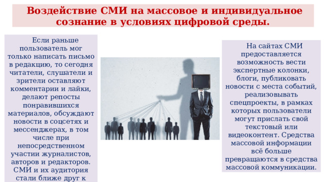  Воздействие СМИ на массовое и индивидуальное сознание в условиях цифровой среды.  Если раньше пользователь мог только написать письмо в редакцию, то сегодня читатели, слушатели и зрители оставляют комментарии и лайки, делают репосты понравившихся материалов, обсуждают новости в соцсетях и мессенджерах, в том числе при непосредственном участии журналистов, авторов и редакторов. СМИ и их аудитория стали ближе друг к другу.  На сайтах СМИ предоставляется возможность вести экспертные колонки, блоги, публиковать новости с места событий, реализовывать спецпроекты, в рамках которых пользователи могут прислать свой текстовый или видеоконтент. Средства массовой информации всё больше превращаются в средства массовой коммуникации. 