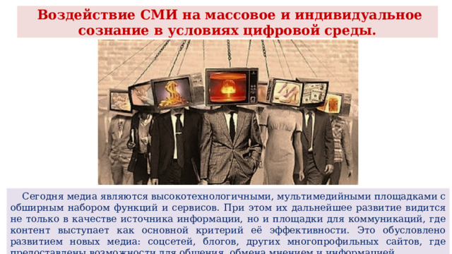  Воздействие СМИ на массовое и индивидуальное сознание в условиях цифровой среды.  Сегодня медиа являются высокотехнологичными, мультимедийными площадками с обширным набором функций и сервисов. При этом их дальнейшее развитие видится не только в качестве источника информации, но и площадки для коммуникаций, где контент выступает как основной критерий её эффективности. Это обусловлено развитием новых медиа: соцсетей, блогов, других многопрофильных сайтов, где предоставлены возможности для общения, обмена мнением и информацией. 