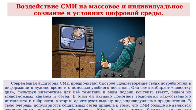  Воздействие СМИ на массовое и индивидуальное сознание в условиях цифровой среды.  Современная аудитория СМИ предпочитает быстрое удовлетворение своих потребностей в информации в нужное время и с помощью удобного носителя. Она сама выбирает «повестку дня», фильтруя интересные для неё тематики и виды подачи контента (текст, видео) из всевозможных каналов и сетей. В этом ей активно помогают технологии искусственного интеллекта и нейросети, которые адаптируют выдачу под индивидуальные предпочтения. В свою очередь, популярность социальных сетей привела к тому, что СМИ больше не являются единственным источником информации. Каждый, кто имеет большое количество подписчиков, выполняет функцию медиа. 