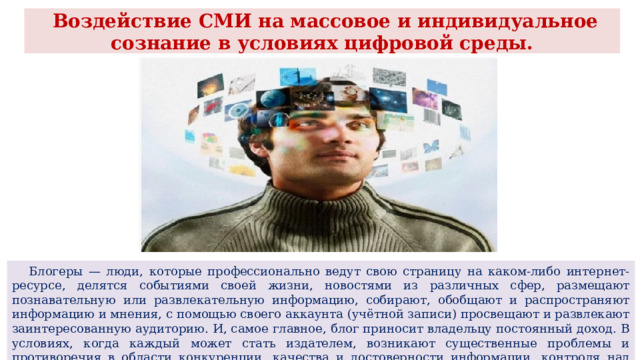  Воздействие СМИ на массовое и индивидуальное сознание в условиях цифровой среды.  Блогеры — люди, которые профессионально ведут свою страницу на каком-либо интернет-ресурсе, делятся событиями своей жизни, новостями из различных сфер, размещают познавательную или развлекательную информацию, собирают, обобщают и распространяют информацию и мнения, с помощью своего аккаунта (учётной записи) просвещают и развлекают заинтересованную аудиторию. И, самое главное, блог приносит владельцу постоянный доход. В условиях, когда каждый может стать издателем, возникают существенные проблемы и противоречия в области конкуренции, качества и достоверности информации, контроля над распространением контента. 