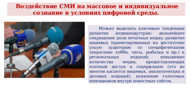  Воздействие СМИ на массовое и индивидуальное сознание в условиях цифровой среды.  Можно выделить ключевые тенденции развития медиаиндустрии: дальнейшее сокращение доли печатных медиа; развитие нишевых (ориентированных на достаточно узкую аудиторию со специфическими запросами: хобби, часы, рыбалка и пр.) и региональных изданий; повышение количества медиа, предоставляющих платный доступ к содержанию (это во многом касается нишевых, аналитических и деловых изданий), появление голосовых помощников внутри новостных сайтов. 