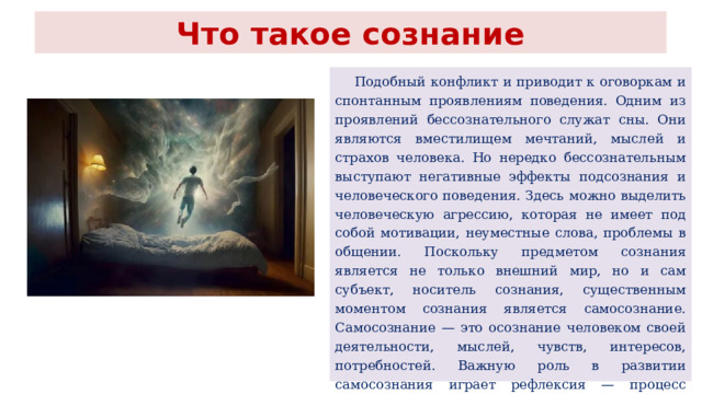 Что такое сознание  Подобный конфликт и приводит к оговоркам и спонтанным проявлениям поведения. Одним из проявлений бессознательного служат сны. Они являются вместилищем мечтаний, мыслей и страхов человека. Но нередко бессознательным выступают негативные эффекты подсознания и человеческого поведения. Здесь можно выделить человеческую агрессию, которая не имеет под собой мотивации, неуместные слова, проблемы в общении. Поскольку предметом сознания является не только внешний мир, но и сам субъект, носитель сознания, существенным моментом сознания является самосознание. Самосознание — это осознание человеком своей деятельности, мыслей, чувств, интересов, потребностей. Важную роль в развитии самосознания играет рефлексия — процесс оперирования субъекта с собственным сознанием, в результате чего формируются идеи об этом сознании. 