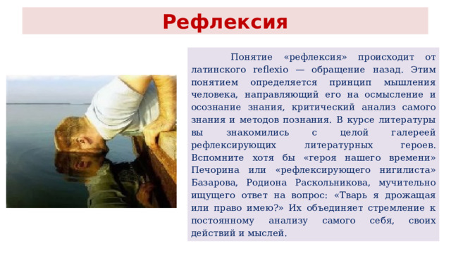 Рефлексия  Понятие «рефлексия» происходит от латинского reflexio — обращение  назад. Этим понятием определяется принцип мышления человека,  направляющий его на осмысление и осознание знания, критический  анализ самого знания и методов познания.  В курсе литературы вы знакомились с целой галереей рефлексирующих  литературных героев. Вспомните хотя бы «героя нашего времени» Печорина или «рефлексирующего нигилиста» Базарова, Родиона  Раскольникова, мучительно ищущего ответ на вопрос: «Тварь я дрожащая  или право имею?» Их объединяет стремление к постоянному  анализу самого себя, своих действий и мыслей. 