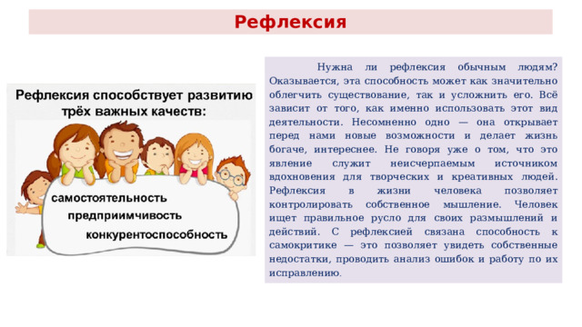 Рефлексия  Нужна ли рефлексия обычным людям? Оказывается, эта способность может как значительно облегчить существование, так и усложнить его. Всё зависит от того, как именно использовать этот вид деятельности. Несомненно одно — она открывает перед нами новые возможности и делает жизнь богаче, интереснее. Не говоря уже о том, что это явление служит неисчерпаемым источником вдохновения для творческих и креативных людей. Рефлексия в жизни человека позволяет контролировать собственное мышление. Человек ищет правильное русло для своих размышлений и действий. С рефлексией связана способность к самокритике — это позволяет увидеть собственные недостатки, проводить анализ ошибок и работу по их исправлению . 