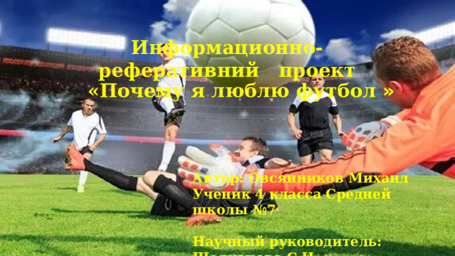 Информационно-реферативний проект «Почему я люблю футбол »  Автор: Овсянников Михаил Ученик 4 класса Средней школы №7  Научный руководитель: Щелканова С.Н. Должность: учитель начальных классов 