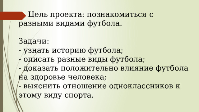  Цель проекта: познакомиться с разными видами футбола. Задачи: - узнать историю футбола; - описать разные виды футбола; - доказать положительно влияние футбола на здоровье человека; - выяснить отношение одноклассников к этому виду спорта. 