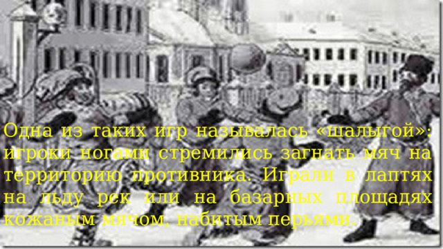 Одна из таких игр называлась «шалыгой»: игроки ногами стремились загнать мяч на территорию противника. Играли в лаптях на льду рек или на базарных площадях кожаным мячом, набитым перьями. 