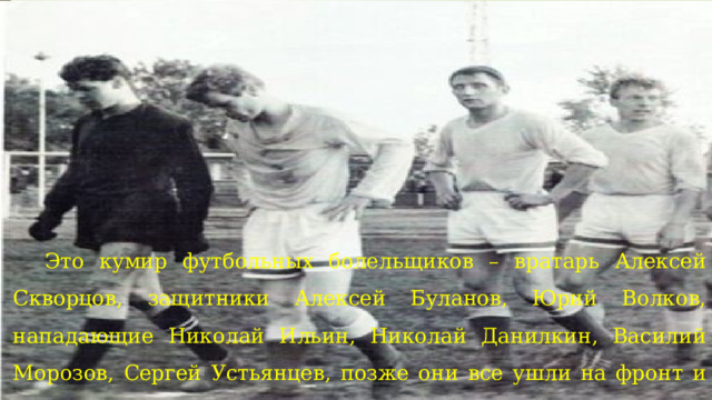 Этo кумир футбольных болельщиков – вратарь Алексей Скворцов, защитники Алексей Буланов, Юрий Волков, нападающие Николай Ильин, Николай Данилкин, Василий Морозов, Сергей Устьянцев, позже они все ушли на фронт и не вернулись. 