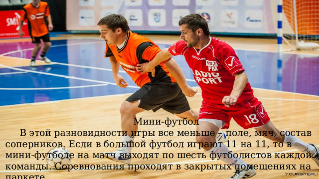 Мини-футбол В этой разновидности игры все меньше – поле, мяч, состав соперников. Если в большой футбол играют 11 на 11, то в мини-футболе на матч выходят по шесть футболистов каждой команды. Соревнования проходят в закрытых помещениях на паркете 