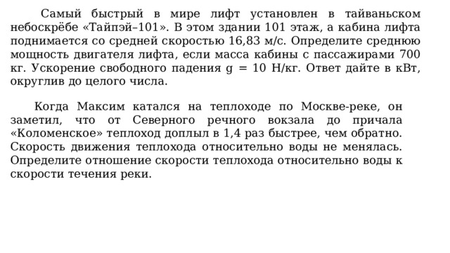  Самый быстрый в мире лифт установлен в тайваньском небоскрёбе «Тайпэй–101». В этом здании 101 этаж, а кабина лифта поднимается со средней скоростью 16,83 м/с. Определите среднюю мощность двигателя лифта, если масса кабины с пассажирами 700 кг. Ускорение свободного падения g = 10 Н/кг. Ответ дайте в кВт, округлив до целого числа.  Когда Максим катался на теплоходе по Москве-реке, он заметил, что от Северного речного вокзала до причала «Коломенское» теплоход доплыл в 1,4 раз быстрее, чем обратно. Скорость движения теплохода относительно воды не менялась. Определите отношение скорости теплохода относительно воды к скорости течения реки. 