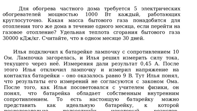  Для обогрева частного дома требуется 5 электрических обогревателей мощностью 1000 Вт каждый, работающих круглосуточно. Какая масса бытового газа понадобится для отопления того же дома в течение одного месяца, если перейти на газовое отопление? Удельная теплота сгорания бытового газа 30000 кДж/кг. Считайте, что в одном месяце 30 дней.  Илья подключил к батарейке лампочку с сопротивлением 10 Ом. Лампочка загорелась, и Илья решил измерить силу тока, текущего через неё. Измерения дали результат 0,45 А. После этого Илья отключил лампочку и измерил напряжение на контактах батарейки – оно оказалось равно 9 В. Тут Илья понял, что результаты его измерений не согласуются с законом Ома. После того, как Илья посоветовался с учителем физики, он понял, что батарейка обладает собственным внутренним сопротивлением. То есть настоящую батарейку можно представить как идеальную батарейку, к которой последовательно подсоединён некоторый резистор. Сопротивление этого резистора и есть внутреннее сопротивление батарейки. Помогите Илье рассчитать его. 