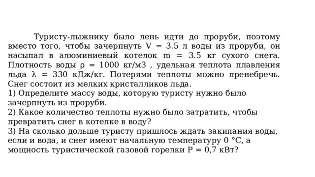  Туристу-лыжнику было лень идти до проруби, поэтому вместо того, чтобы зачерпнуть V = 3.5 л воды из проруби, он насыпал в алюминиевый котелок m = 3.5 кг сухого снега. Плотность воды ρ = 1000 кг/м3 , удельная теплота плавления льда λ = 330 кДж/кг. Потерями теплоты можно пренебречь. Снег состоит из мелких кристалликов льда. 1) Определите массу воды, которую туристу нужно было зачерпнуть из проруби. 2) Какое количество теплоты нужно было затратить, чтобы превратить снег в котелке в воду? 3) На сколько дольше туристу пришлось ждать закипания воды, если и вода, и снег имеют начальную температуру 0 °С, а мощность туристической газовой горелки P = 0,7 кВт? 