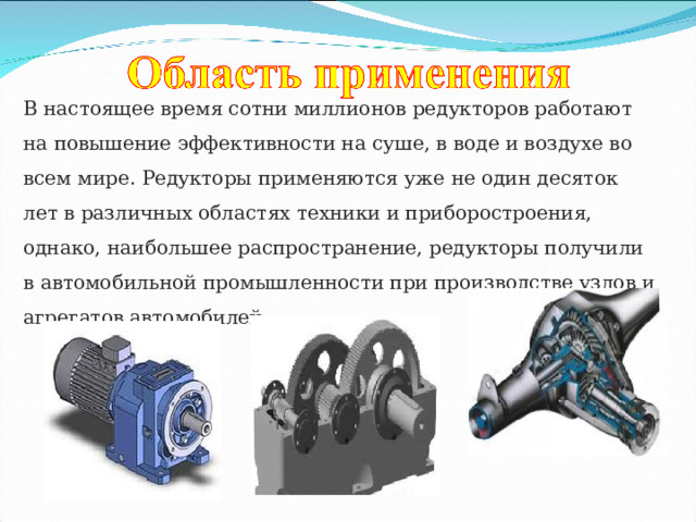 В настоящее время сотни миллионов редукторов работают на повышение эффективности на суше, в воде и воздухе во всем мире. Редукторы применяются уже не один десяток лет в различных областях техники и приборостроения, однако, наибольшее распространение, редукторы получили в автомобильной промышленности при производстве узлов и агрегатов автомобилей. 
