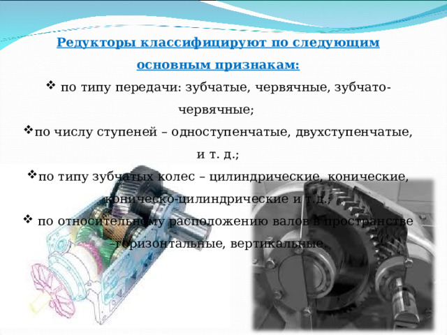 Редукторы классифицируют по следующим основным признакам:  по типу передачи: зубчатые, червячные, зубчато-червячные; по числу ступеней – одноступенчатые, двухступенчатые, и т. д.; по типу зубчатых колес – цилиндрические, конические, коническо-цилиндрические и т.д.;  по относительному расположению валов в пространстве –горизонтальные, вертикальные. 