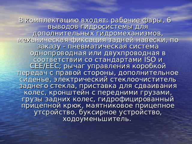 В комплектацию входят: рабочие фары, 6 выводов гидросистемы для дополнительных гидромеханизмов, механическая фиксация задней навески, по заказу - пневматическая система однопроводная или двухпроводная в соответствии со стандартами ISO и CEE/EEC; рычаг управления коробкой передач с правой стороны, дополнительное сиденье, электрический стеклоочиститель заднего стекла, приставка для сдваивания колес, кронштейн с передними грузами, грузы задних колес, гидрофицированный прицепной крюк, маятниковое прицепное утсройство, буксирное устройство, ходоуменьшитель. 