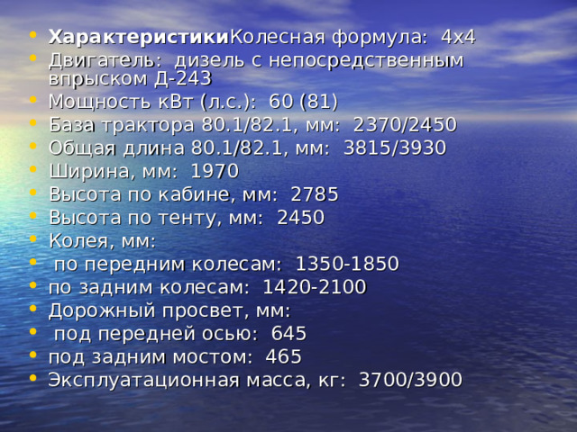 Характеристики Колесная формула:  4х4 Двигатель:  дизель с непосредственным впрыском Д-243 Мощность кВт (л.с.):  60 (81) База трактора 80.1/82.1, мм:  2370/2450 Общая длина 80.1/82.1, мм:  3815/3930 Ширина, мм:  1970 Высота по кабине, мм:  2785 Высота по тенту, мм:  2450 Колея, мм:         по передним колесам:  1350-1850      по задним колесам:  1420-2100 Дорожный просвет, мм:   под передней осью:  645   под задним мостом:  465 Эксплуатационная масса, кг:  3700/3900 