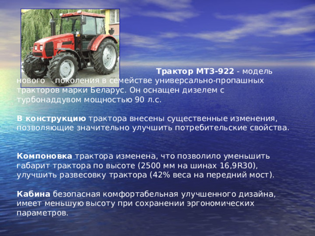  Трактор МТЗ-922 - модель нового поколения в семействе универсально-пропашных тракторов марки Беларус. Он оснащен дизелем с турбонаддувом мощностью 90 л.с.   В конструкцию трактора внесены существенные изменения, позволяющие значительно улучшить потребительские свойства.   Компоновка трактора изменена, что позволило уменьшить габарит трактора по высоте (2500 мм на шинах 16,9R30), улучшить развесовку трактора (42% веса на передний мост).   Кабина безопасная комфортабельная улучшенного дизайна, имеет меньшую высоту при сохранении эргономических параметров.    