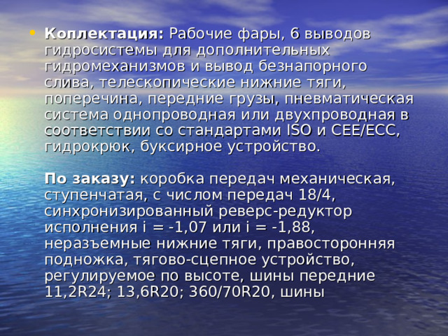 Коплектация: Рабочие фары, 6 выводов гидросистемы для дополнительных гидромеханизмов и вывод безнапорного слива, телескопические нижние тяги, поперечина, передние грузы, пневматическая система однопроводная или двухпроводная в соответствии со стандартами ISO и СЕЕ/ЕСС, гидрокрюк, буксирное устройство.   По заказу: коробка передач механическая, ступенчатая, с числом передач 18/4, синхронизированный реверс-редуктор исполнения i = -1,07 или i = -1,88, неразъемные нижние тяги, правосторонняя подножка, тягово-сцепное устройство, регулируемое по высоте, шины передние 11,2R24; 13,6R20; 360/70R20, шины 