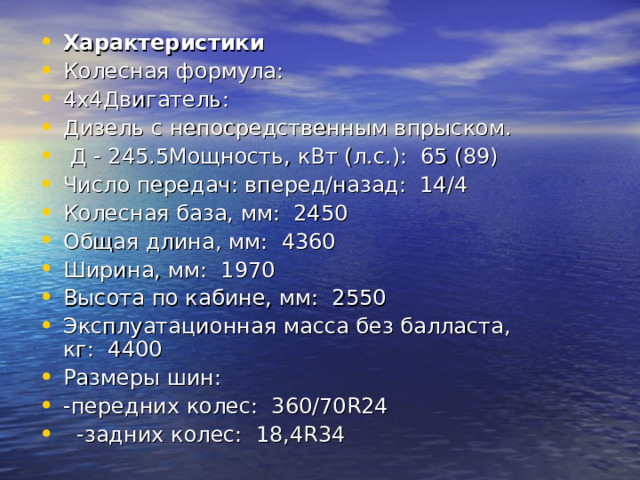 Характеристики   Колесная формула:   4х4Двигатель:   Дизель с непосредственным впрыском.  Д - 245.5Мощность, кВт (л.с.):  65 (89) Число передач: вперед/назад:  14/4 Колесная база, мм:  2450 Общая длина, мм:  4360 Ширина, мм:  1970 Высота по кабине, мм:  2550 Эксплуатационная масса без балласта, кг:  4400 Размеры шин:        -передних колес:  360/70R24        -задних колес:  18,4R34 