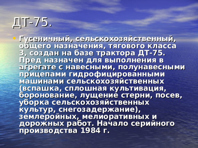 Гусеничный, сельскохозяйственный, общего назначения, тягового класса 3, создан на базе трактора ДТ-75. Пред назначен для выполнения в агрегате с навесными, полунавесными прицепами гидрофицированными машинами сельскохозяйственных (вспашка, сплошная культивация, боронование, лущение стерни, посев, уборка сельскохозяйственных культур, снегозадержание), землеройных, мелиоративных и дорожных работ. Начало серийного производства 1984 г.  