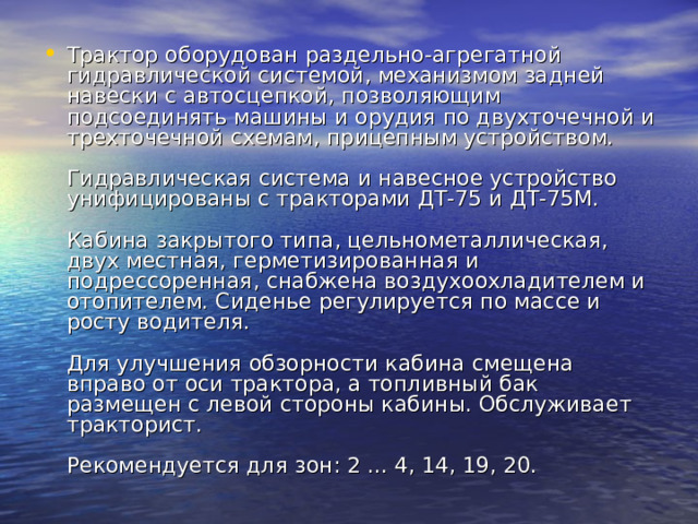 Трактор оборудован раздельно-агрегатной гидравлической системой, механизмом задней навески с автосцепкой, позволяющим подсоединять машины и орудия по двухточечной и трехточечной схемам, прицепным устройством.   Гидравлическая система и навесное устройство унифицированы с тракторами ДТ-75 и ДТ-75М.   Кабина закрытого типа, цельнометаллическая, двух местная, герметизированная и подрессоренная, снабжена воздухоохладителем и отопителем. Сиденье регулируется по массе и росту водителя.   Для улучшения обзорности кабина смещена вправо от оси трактора, а топливный бак размещен с левой стороны кабины. Обслуживает тракторист.   Рекомендуется для зон: 2 ... 4, 14, 19, 20. 