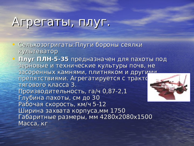 Сельхозогригаты:Плуги бороны сеялки культеватор Плуг ПЛН-5-35 предназначен для пахоты под зерновые и технические культуры почв, не засоренных камнями, плитняком и другими препятствиями. Агрегатируется с тракторами тягового класса 3.  Производительность, га/ч 0,87-2,1  Глубина пахоты, см до 30  Рабочая скорость, км/ч 5-12  Ширина захвата корпуса,мм 1750  Габаритные размеры, мм 4280х2080х1500  Масса, кг 