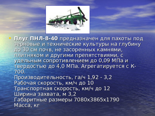 Плуг ПНЛ-8-40 предназначен для пахоты под зерновые и технические культуры на глубину до 30 см почв, не засоренных камнями, плитняком и другими препятствиями, с удельным сопротивлением до 0,09 МПа и твердостью до 4,0 МПа. Агрегатируется с К-700.  Производительность, га/ч 1,92 - 3,2  Рабочая скорость, км/ч до 10  Транспортная скорость, км/ч до 12  Ширина захвата, м 3,2  Габаритные размеры 7080х3865х1790  Масса, кг  