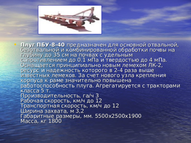 Плуг ПБУ-8-40 предназначен для основной отвальной, безотвальной и комбинированной обработки почвы на глубину до 35 см на почвах с удельным сопротивлением до 0.1 мПа и твердостью до 4 мПа. Оснащается принципиально новым лемехом ЛК-2, ресурс и надежность которого в 2-4 раза выше известных лемехов. За счет нового узла крепления корпуса к раме значительно повышена работоспособность плуга. Агрегатируется с тракторами класса 5 т.  Производительность, га/ч 3  Рабочая скорость, км/ч до 12  Транспортная скорость, км/ч до 12  Ширина захвата, м 3,2  Габаритные размеры, мм. 5500х2500х1900  Масса, кг 1800  