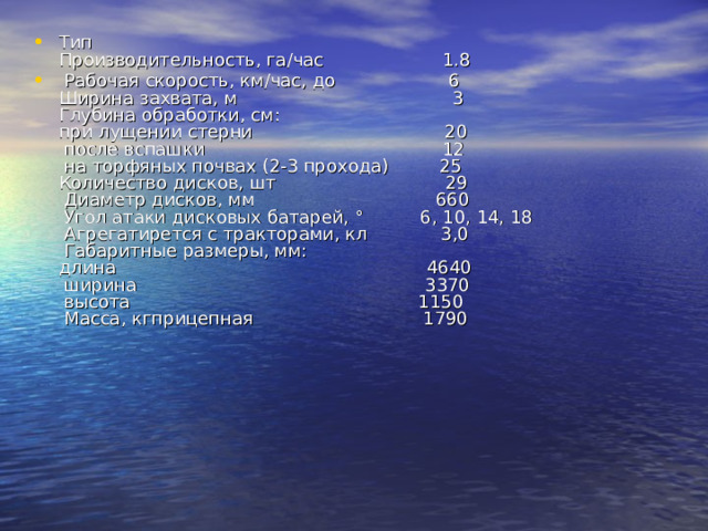 Тип  Производительность, га/час 1.8  Рабочая скорость, км/час, до 6  Ширина захвата, м 3  Глубина обработки, см:  при лущении стерни 20  после вспашки 12  на торфяных почвах (2-3 прохода) 25  Количество дисков, шт 29  Диаметр дисков, мм 660  Угол атаки дисковых батарей, ° 6, 10, 14, 18  Агрегатирется с тракторами, кл 3,0  Габаритные размеры, мм:  длина 4640  ширина 3370  высота 1150  Масса, кгприцепная 1790   
