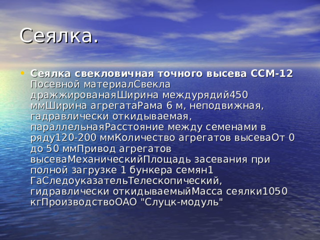 Сеялка свекловичная точного высева ССМ-12 Посевной материалСвекла дражжированаяШирина междурядий450 ммШирина агрегатаРама 6 м, неподвижная, гадравлически откидываемая, параллельнаяРасстояние между семенами в ряду120-200 ммКоличество агрегатов высеваОт 0 до 50 ммПривод агрегатов высеваМеханическийПлощадь засевания при полной загрузке 1 бункера семян1 ГаСледоуказательТелескопический, гидравлически откидываемыйМасса сеялки1050 кгПроизводствоОАО 