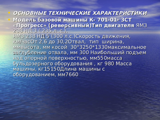 ОСНОВНЫЕ ТЕХНИЧЕСКИЕ ХАРАКТЕРИСТИКИ Модель базовой машины К- 701-01- ЗСТ «Прогресс» (реверсивный)Тип двигателя ЯМЗ 238 НД 3 ( 235 л .с.),  ЯМЗ 238 НД 5 (300 л.с.)Скорость движения, км / часОт 2,6 до 30,2Отвал, тип ширина, ммвысота, мм косой 30°3250*1330максимальное заглубление отвала, мм 300 Наибольший подъем над опорной поверхностью, мм550масса бульдозерного оборудования , кг 980 Масса машины, кг15150Длина машины с оборудованием, мм7660 