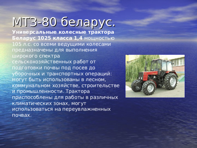 Универсальные колесные трактора Беларус 1025 класса 1,4 мощностью 105 л.с. со всеми ведущими колесами предназначены для выполнения широкого спектра сельскохозяйственных работ от подготовки почвы под посев до уборочных и транспортных операций: могут быть использованы в лесном, коммунальном хозяйстве, строительстве и промышленности. Трактора приспособлены для работы в различных климатических зонах, могут использоваться на переувлажненных почвах. 