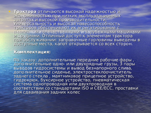 Трактора отличаются высокой надежностью и экономичностью при низких эксплуатационных затратах и высокой производительности. Универсальность и высокая навесоспособность тракторов обеспечивают их агрегатирование с различными отечественными и зарубежными машинами и орудиями. Отличный доступ к элементам трактора при обслуживании: заправочные горловины выведены в доступные места, капот открывается со всех сторон.   Комплектация:    По заказу: дополнительные передние рабочие фары , дополнительные одно- или двухрядные грузы, 3 пары выводов гидросистемы и вывод безнапорного слива, дополнительное сиденье, электростеклоочиститель заднего стекла , маятниковое прицепное устройство, гидрокрюк, буксирное устройство, пневматическая система однопроводная или двухпроводная в соответствии со стандартами ISO и СЕЕ/ЕСС, проставки для сдваивания задних колес 