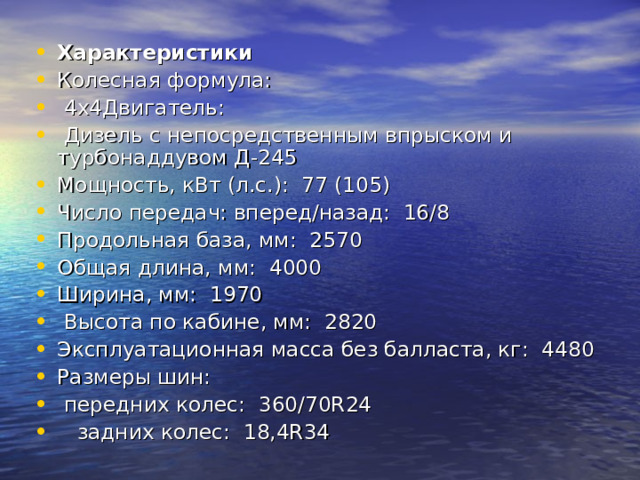Характеристики Колесная формула:    4х4Двигатель:    Дизель с непосредственным впрыском и турбонаддувом Д-245 Мощность, кВт (л.с.):  77 (105) Число передач: вперед/назад:  16/8 Продольная база, мм:  2570 Общая длина, мм:  4000 Ширина, мм:  1970  Высота по кабине, мм:  2820 Эксплуатационная масса без балласта, кг:  4480 Размеры шин:         передних колес:  360/70R24        задних колес:  18,4R34 