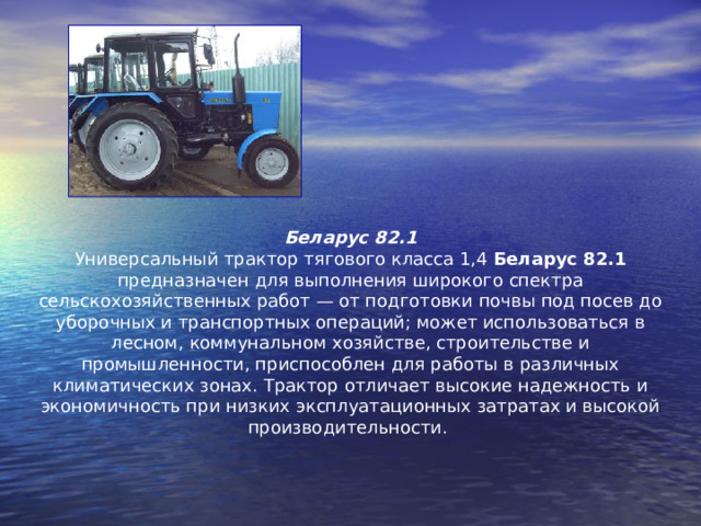 Беларус 82.1 Универсальный трактор тягового класса 1,4 Беларус 82.1 предназначен для выполнения широкого спектра сельскохозяйственных работ — от подготовки почвы под посев до уборочных и транспортных операций; может использоваться в лесном, коммунальном хозяйстве, строительстве и промышленности, приспособлен для работы в различных климатических зонах. Трактор отличает высокие надежность и экономичность при низких эксплуатационных затратах и высокой производительности.    