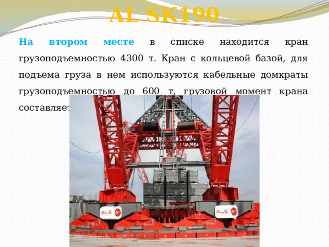 AL SK190      На втором месте в списке находится кран грузоподъемностью 4300 т. Кран с кольцевой базой, для подъема груза в нем используются кабельные домкраты грузоподъемностью до 600 т, грузовой момент крана составляет 190 тыс. т. м. 