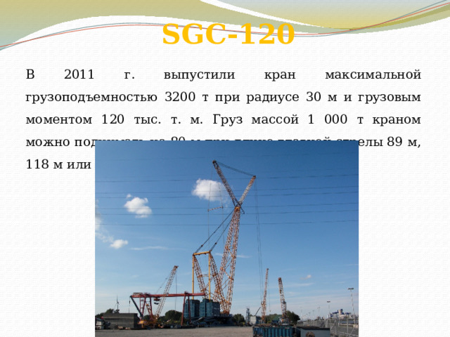 SGC-120   В 2011 г. выпустили кран максимальной грузоподъемностью 3200 т при радиусе 30 м и грузовым моментом 120 тыс. т. м. Груз массой 1 000 т краном можно поднимать на 80 м при длине главной стрелы 89 м, 118 м или 130 м. 