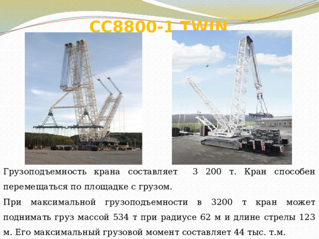 СС8800-1 TWIN   Грузоподъемность крана составляет 3 200 т. Кран способен перемещаться по площадке с грузом. При максимальной грузоподъемности в 3200 т кран может поднимать груз массой 534 т при радиусе 62 м и длине стрелы 123 м. Его максимальный грузовой момент составляет 44 тыс. т.м. 