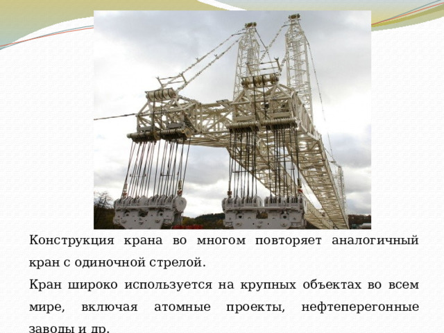 Конструкция крана во многом повторяет аналогичный кран с одиночной стрелой. Кран широко используется на крупных объектах во всем мире, включая атомные проекты, нефтеперегонные заводы и др. 