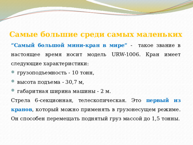 Самые большие среди самых маленьких   “ Самый большой мини-кран в мире” - такое звание в настоящее время носит модель URW-1006. Кран имеет следующие характеристики:  грузоподъемность - 10 тонн,  высота подъема - 30,7 м,  габаритная ширина машины - 2 м. Стрела 6-секционная, телескопическая. Это первый из кранов , который можно применять в грузонесущем режиме. Он способен перемещать поднятый груз массой до 1,5 тонны. 