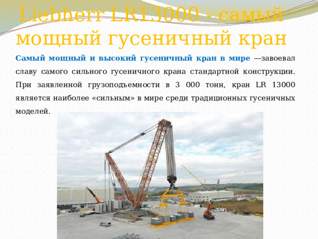 Liebherr LR13000 - самый мощный гусеничный кран Самый мощный и высокий гусеничный кран в мире —завоевал славу самого сильного гусеничного крана стандартной конструкции. При заявленной грузоподъемности в 3 000 тонн, кран LR 13000 является наиболее «сильным» в мире среди традиционных гусеничных моделей. 