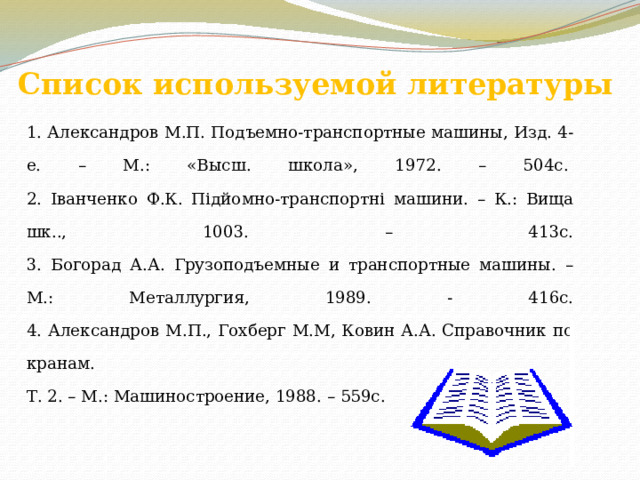 Список используемой литературы 1. Александров М.П. Подъемно-транспортные машины, Изд. 4-е. – М.: «Высш. школа», 1972. – 504с.   2. Іванченко Ф.К. Підйомно-транспортні машини. – К.: Вища шк.., 1003. – 413с.  3. Богорад А.А. Грузоподъемные и транспортные машины. – М.: Металлургия, 1989. - 416с.  4. Александров М.П., Гохберг М.М, Ковин А.А. Справочник по кранам. Т. 2. – М.: Машиностроение, 1988. – 559с. 