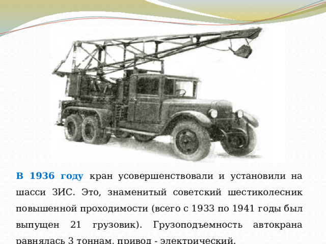 В 1936 году кран усовершенствовали и установили на шасси ЗИС. Это, знаменитый советский шестиколесник повышенной проходимости (всего с 1933 по 1941 годы был выпущен 21 грузовик). Грузоподъемность автокрана равнялась 3 тоннам, привод - электрический. 