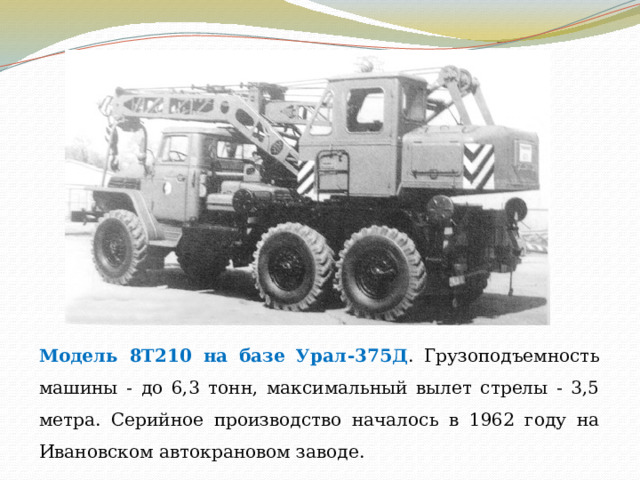 Модель 8Т210 на базе Урал-375Д . Грузоподъемность машины - до 6,3 тонн, максимальный вылет стрелы - 3,5 метра. Серийное производство началось в 1962 году на Ивановском автокрановом заводе. 