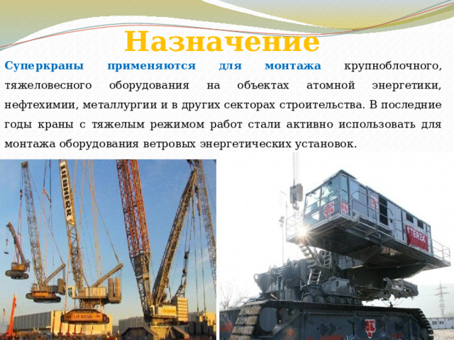 Назначение Суперкраны применяются для монтажа крупноблочного, тяжеловесного оборудования на объектах атомной энергетики, нефтехимии, металлургии и в других секторах строительства. В последние годы краны с тяжелым режимом работ стали активно использовать для монтажа оборудования ветровых энергетических установок. 