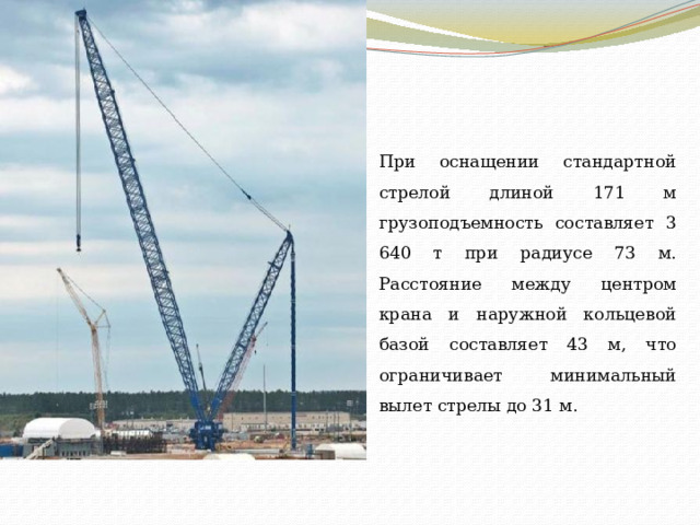 При оснащении стандартной стрелой длиной 171 м грузоподъемность составляет 3 640 т при радиусе 73 м. Расстояние между центром крана и наружной кольцевой базой составляет 43 м, что ограничивает минимальный вылет стрелы до 31 м. 