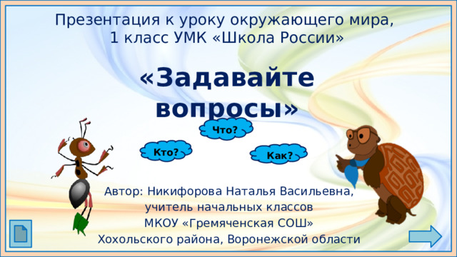 Презентация к уроку окружающего мира,  1 класс УМК «Школа России» «Задавайте вопросы» Что? Кто? Как? Автор: Никифорова Наталья Васильевна, учитель начальных классов МКОУ «Гремяченская СОШ» Хохольского района, Воронежской области 